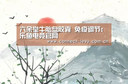 六余堂牛胎盘胶囊 免疫调节:乐鱼电竞官网(图1) 乐鱼电竞leyu